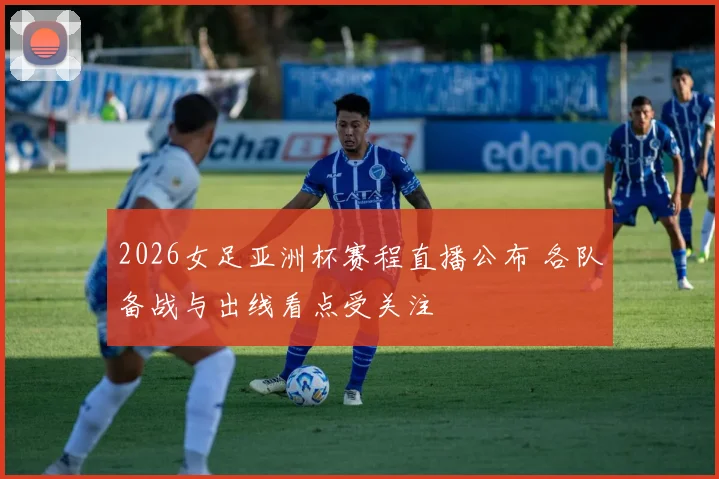 2026女足亚洲杯赛程直播公布 各队备战与出线看点受关注