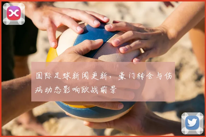 国际足球新闻更新，豪门转会与伤病动态影响欧战前景
