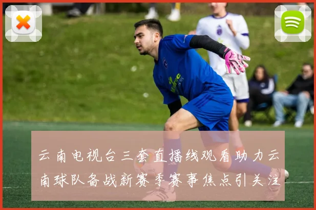 云南电视台三套直播线观看助力云南球队备战新赛季赛事焦点引关注
