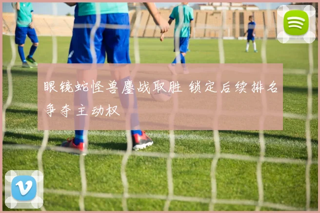眼镜蛇怪兽鏖战取胜 锁定后续排名争夺主动权
