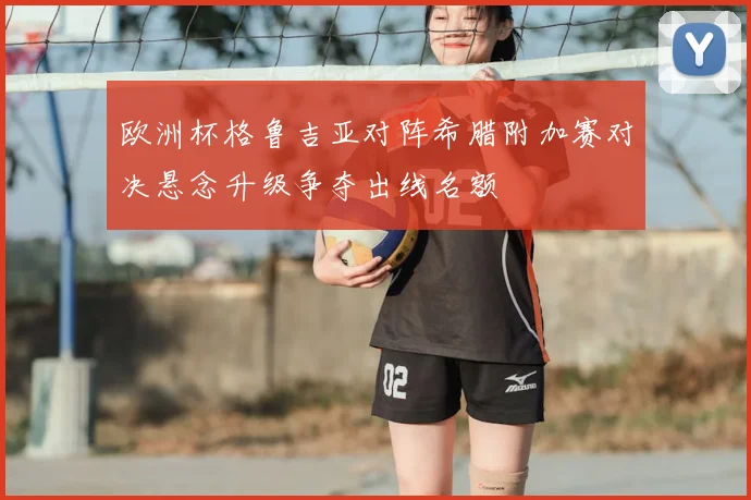 欧洲杯格鲁吉亚对阵希腊附加赛对决悬念升级争夺出线名额
