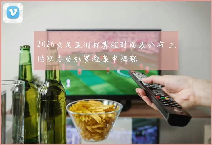2026女足亚洲杯赛程时间表公布 三地联办分组赛程集中揭晓
