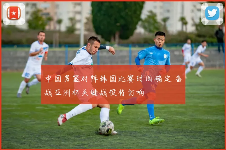 中国男篮对阵韩国比赛时间确定 备战亚洲杯关键战役将打响