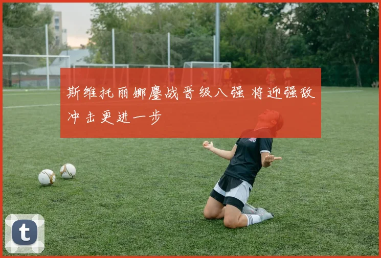 斯维托丽娜鏖战晋级八强 将迎强敌冲击更进一步
