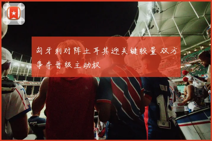 匈牙利对阵土耳其迎关键较量 双方争夺晋级主动权