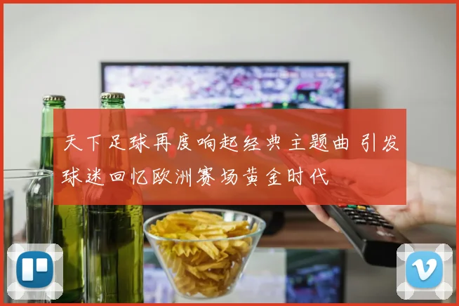 天下足球再度响起经典主题曲 引发球迷回忆欧洲赛场黄金时代