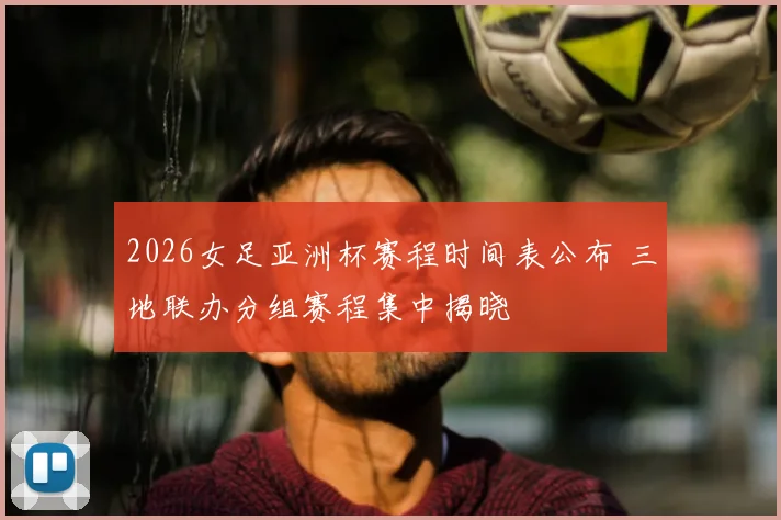 2026女足亚洲杯赛程时间表公布 三地联办分组赛程集中揭晓