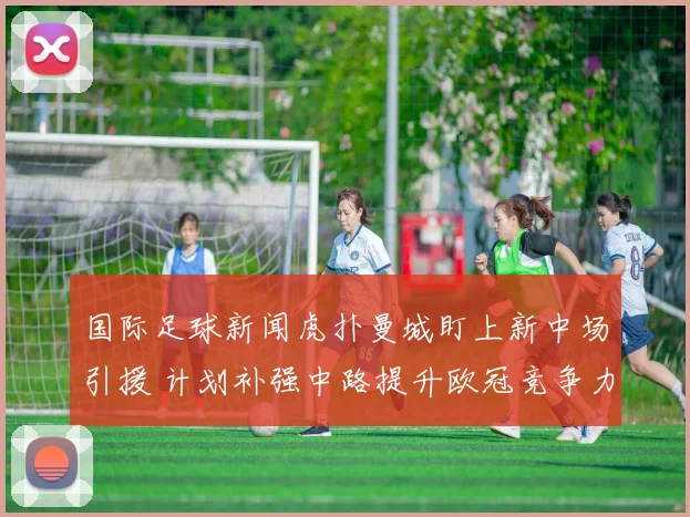 国际足球新闻虎扑曼城盯上新中场引援 计划补强中路提升欧冠竞争力
