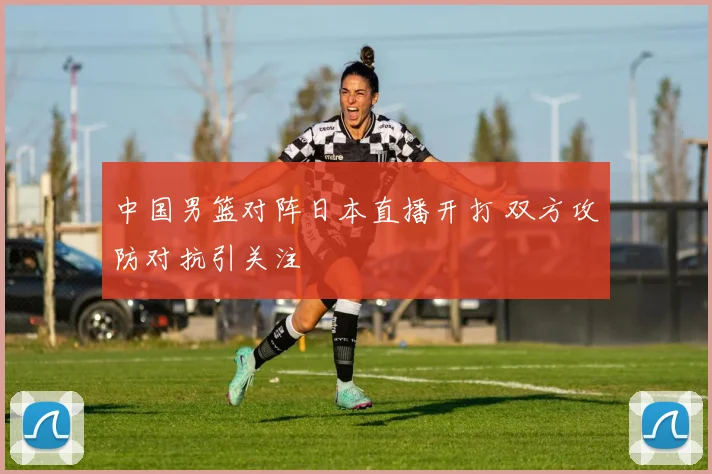 中国男篮对阵日本直播开打 双方攻防对抗引关注