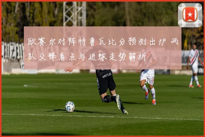 欧赛尔对阵特鲁瓦比分预测出炉 两队交锋看点与进球走势解析
