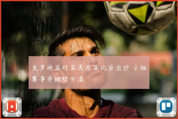 克罗地亚对亚美尼亚比分出炉 小组赛争夺继续升温