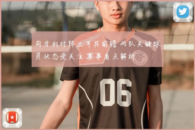 匈牙利对阵土耳其前瞻 两队关键球员状态受关注 赛事看点解析