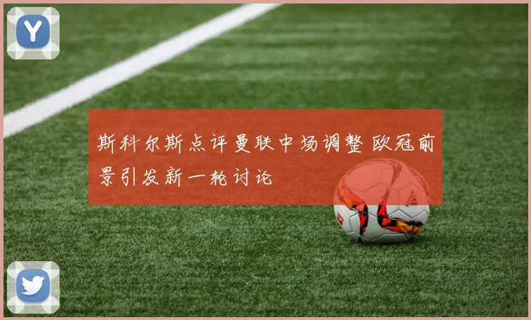 斯科尔斯点评曼联中场调整 欧冠前景引发新一轮讨论