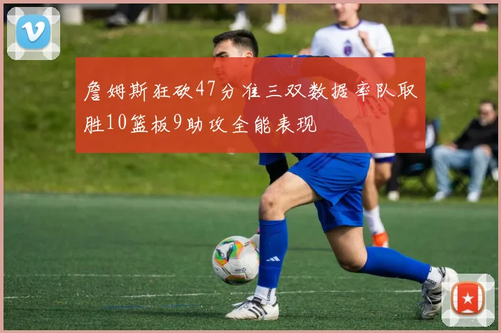 詹姆斯狂砍47分准三双数据率队取胜10篮板9助攻全能表现
