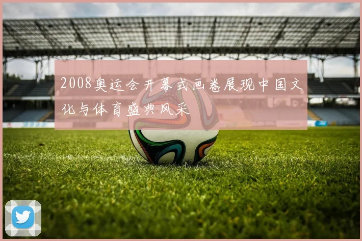 2008奥运会开幕式画卷展现中国文化与体育盛典风采