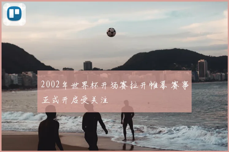 2002年世界杯开场赛拉开帷幕 赛事正式开启受关注