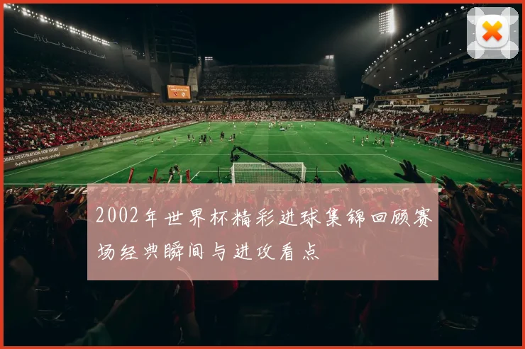 2002年世界杯精彩进球集锦回顾赛场经典瞬间与进攻看点