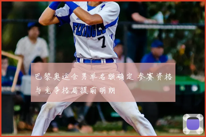 巴黎奥运会男单名额确定 参赛资格与竞争格局提前明朗